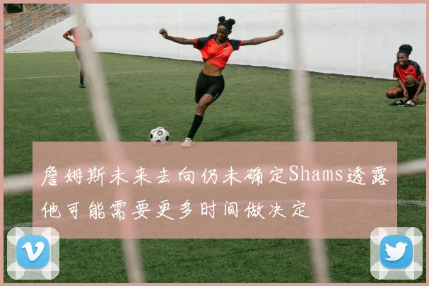 詹姆斯未来去向仍未确定Shams透露他可能需要更多时间做决定