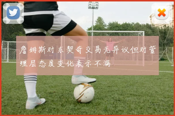 詹姆斯对东契奇交易无异议但对管理层态度变化表示不满