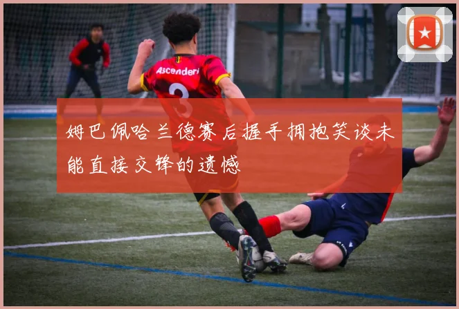 姆巴佩哈兰德赛后握手拥抱笑谈未能直接交锋的遗憾