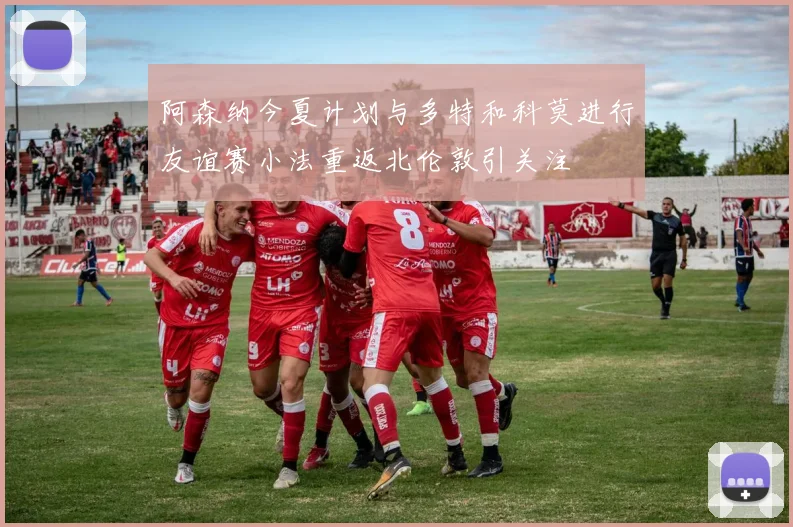 阿森纳今夏计划与多特和科莫进行友谊赛小法重返北伦敦引关注