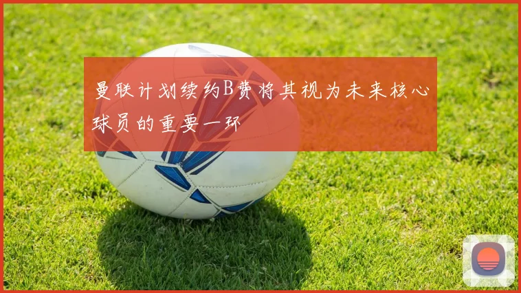 曼联计划续约B费将其视为未来核心球员的重要一环