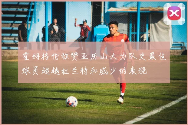 霍姆格伦称赞亚历山大为队史最佳球员超越杜兰特和威少的表现