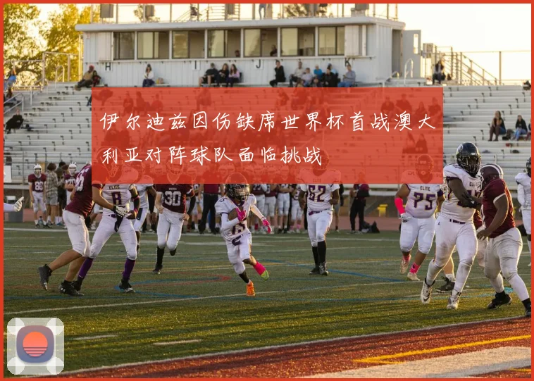 伊尔迪兹因伤缺席世界杯首战澳大利亚对阵球队面临挑战
