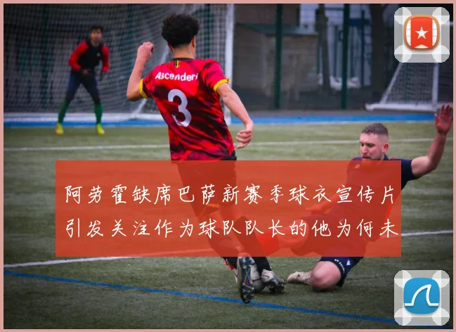 阿劳霍缺席巴萨新赛季球衣宣传片引发关注作为球队队长的他为何未现身