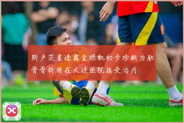 斯卢茨基透露金顺凯初步诊断为肋骨骨折将在大连医院接受治疗