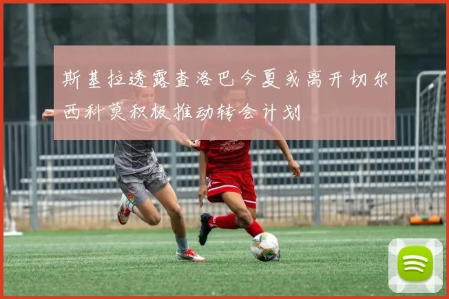 斯基拉透露查洛巴今夏或离开切尔西科莫积极推动转会计划