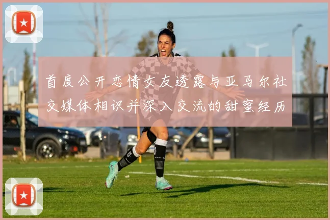 首度公开恋情女友透露与亚马尔社交媒体相识并深入交流的甜蜜经历