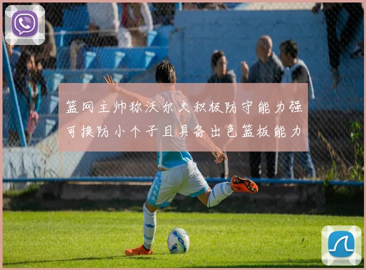 篮网主帅称沃尔夫积极防守能力强可换防小个子且具备出色篮板能力