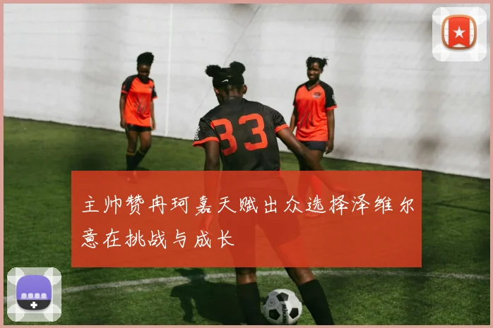 主帅赞冉珂嘉天赋出众选择泽维尔意在挑战与成长