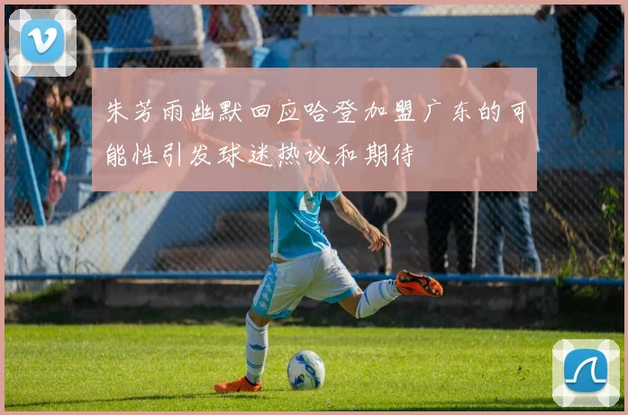 朱芳雨幽默回应哈登加盟广东的可能性引发球迷热议和期待
