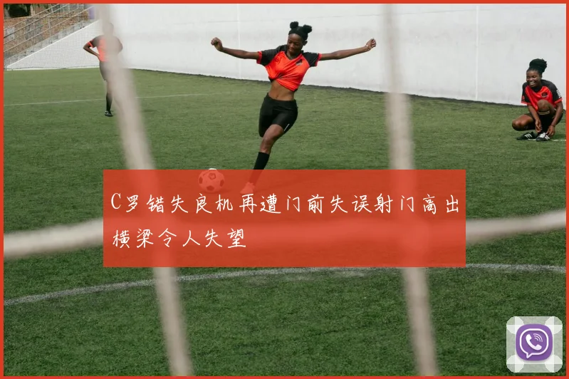 C罗错失良机再遭门前失误射门高出横梁令人失望