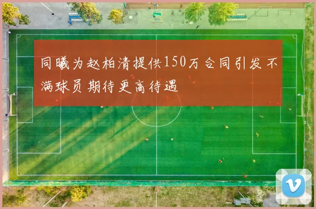 同曦为赵柏清提供150万合同引发不满球员期待更高待遇