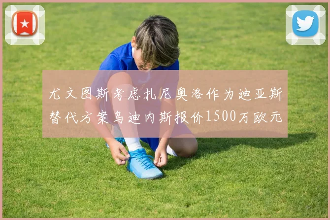 尤文图斯考虑扎尼奥洛作为迪亚斯替代方案乌迪内斯报价1500万欧元起步