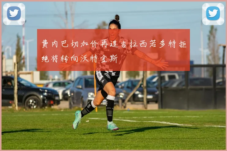 费内巴切加价再追吉拉西若多特拒绝将转向沃特金斯