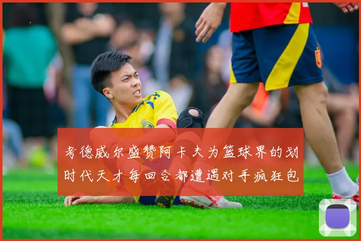 考德威尔盛赞阿卡夫为篮球界的划时代天才每回合都遭遇对手疯狂包夹挑战