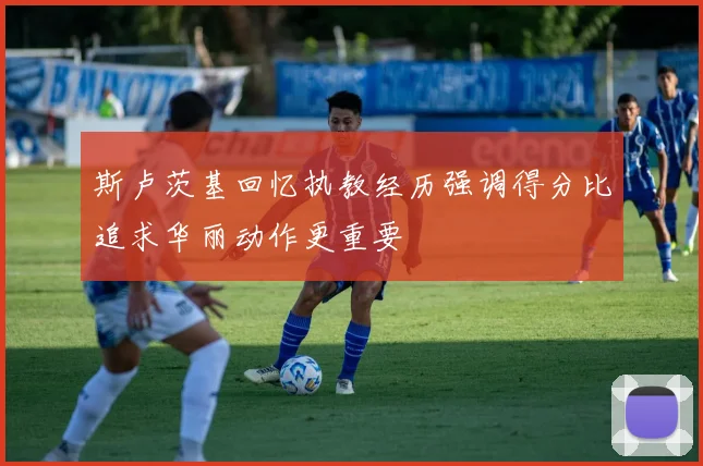 斯卢茨基回忆执教经历强调得分比追求华丽动作更重要