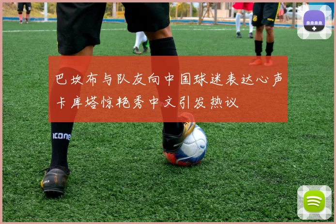 巴坎布与队友向中国球迷表达心声卡库塔惊艳秀中文引发热议