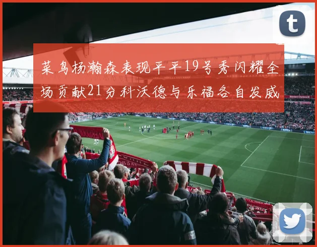 菜鸟杨瀚森表现平平19号秀闪耀全场贡献21分科沃德与乐福各自发威