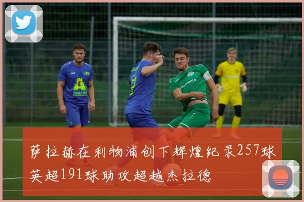 萨拉赫在利物浦创下辉煌纪录257球英超191球助攻超越杰拉德