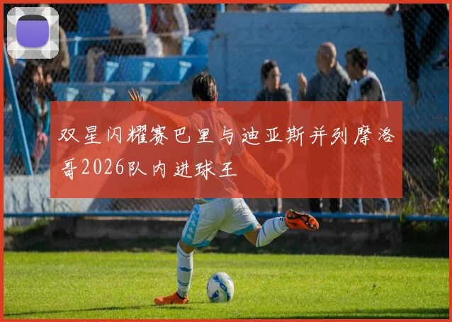 双星闪耀赛巴里与迪亚斯并列摩洛哥2026队内进球王