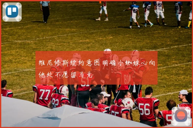 维尼修斯续约意图明确小蜘蛛心向他处不愿留马竞