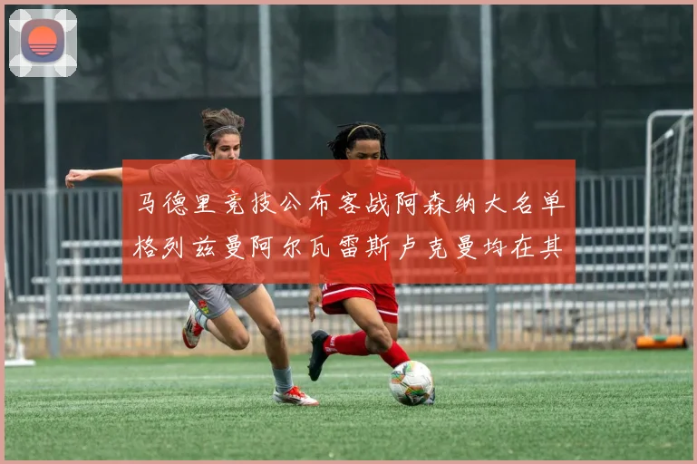 马德里竞技公布客战阿森纳大名单格列兹曼阿尔瓦雷斯卢克曼均在其中
