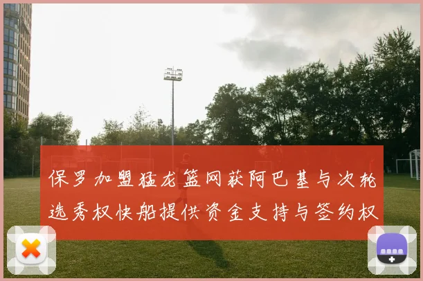 保罗加盟猛龙篮网获阿巴基与次轮选秀权快船提供资金支持与签约权