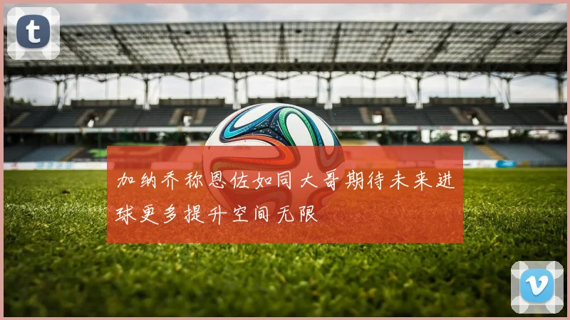 加纳乔称恩佐如同大哥期待未来进球更多提升空间无限