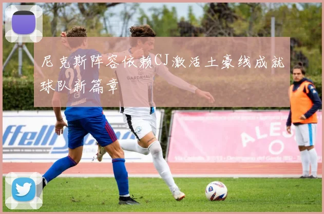 尼克斯阵容依赖CJ激活土豪线成就球队新篇章